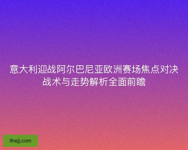 意大利迎战阿尔巴尼亚欧洲赛场焦点对决战术与走势解析全面前瞻