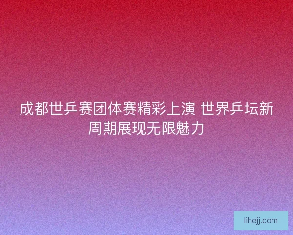 成都世乒赛团体赛精彩上演 世界乒坛新周期展现无限魅力