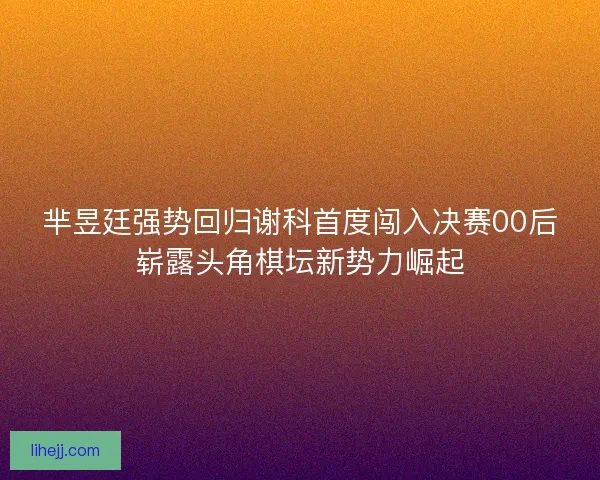 芈昱廷强势回归谢科首度闯入决赛00后崭露头角棋坛新势力崛起