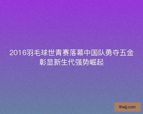 2016羽毛球世青赛落幕中国队勇夺五金彰显新生代强势崛起