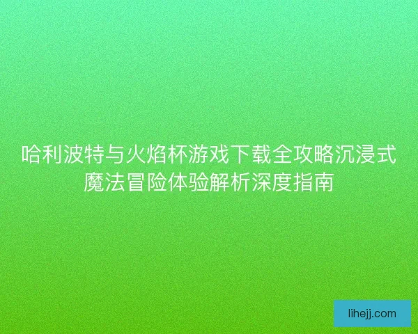 哈利波特与火焰杯游戏下载全攻略沉浸式魔法冒险体验解析深度指南