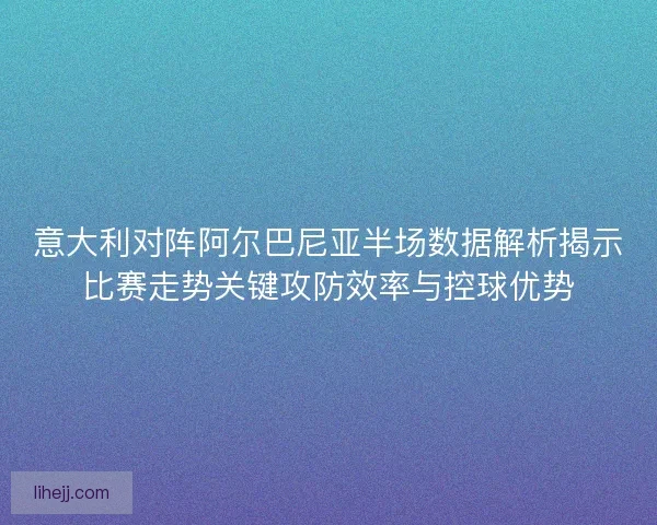 意大利对阵阿尔巴尼亚半场数据解析揭示比赛走势关键攻防效率与控球优势