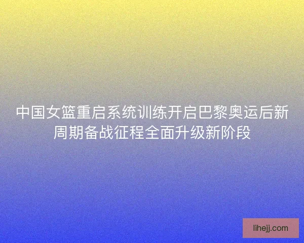 中国女篮重启系统训练开启巴黎奥运后新周期备战征程全面升级新阶段