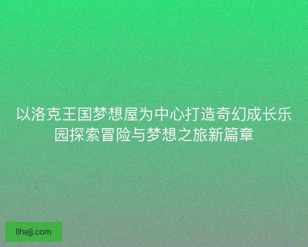 以洛克王国梦想屋为中心打造奇幻成长乐园探索冒险与梦想之旅新篇章