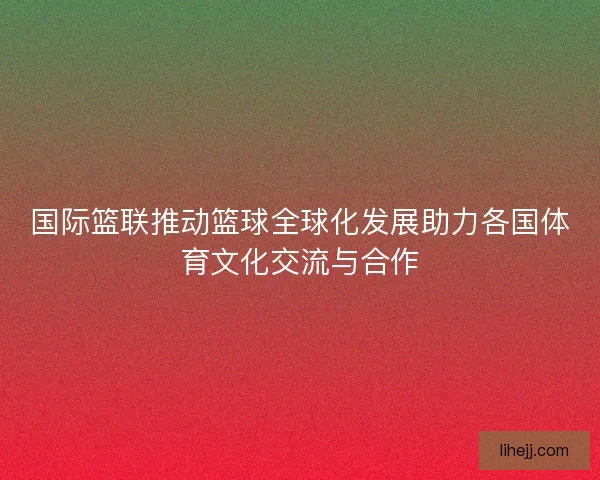 国际篮联推动篮球全球化发展助力各国体育文化交流与合作