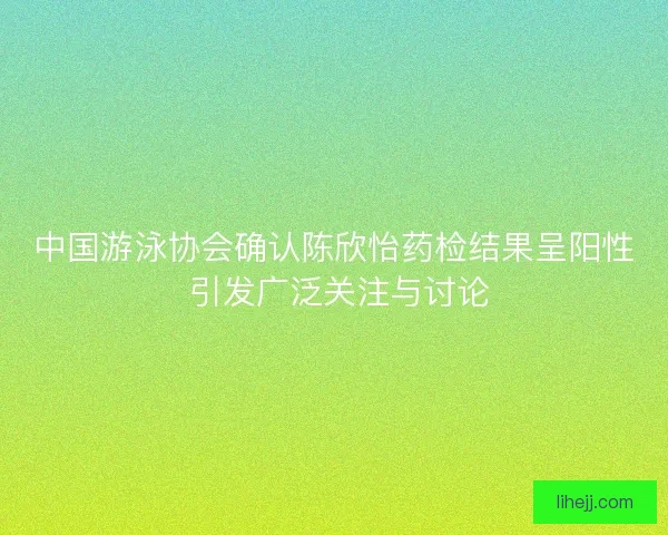 中国游泳协会确认陈欣怡药检结果呈阳性 引发广泛关注与讨论