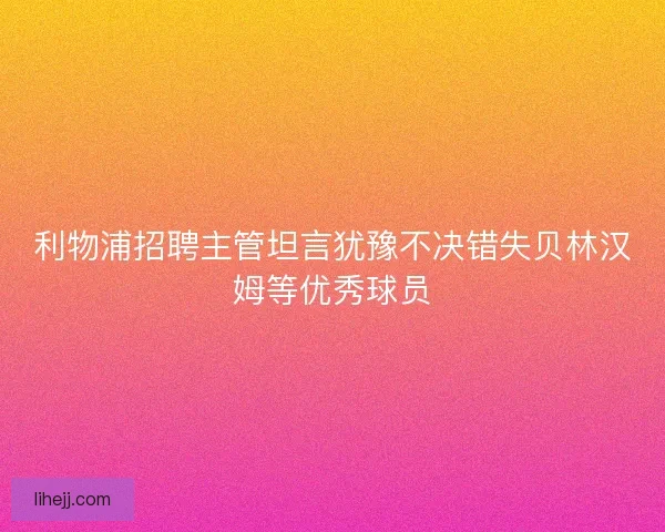 利物浦招聘主管坦言犹豫不决错失贝林汉姆等优秀球员