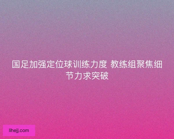 国足加强定位球训练力度 教练组聚焦细节力求突破