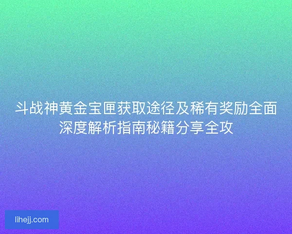 斗战神黄金宝匣获取途径及稀有奖励全面深度解析指南秘籍分享全攻