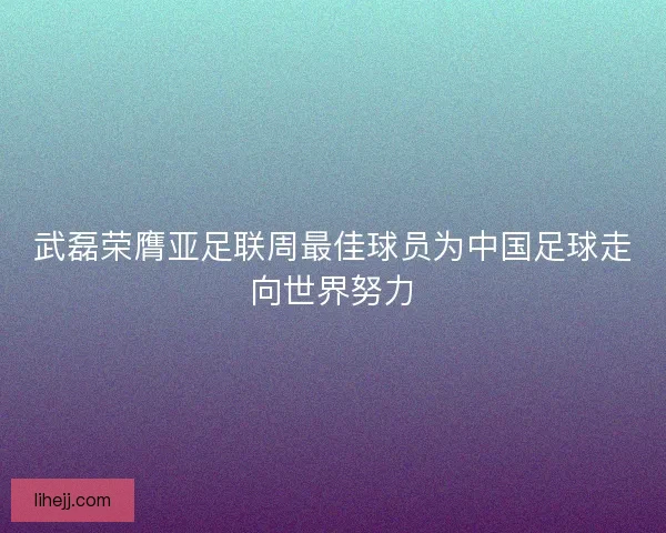 武磊荣膺亚足联周最佳球员为中国足球走向世界努力