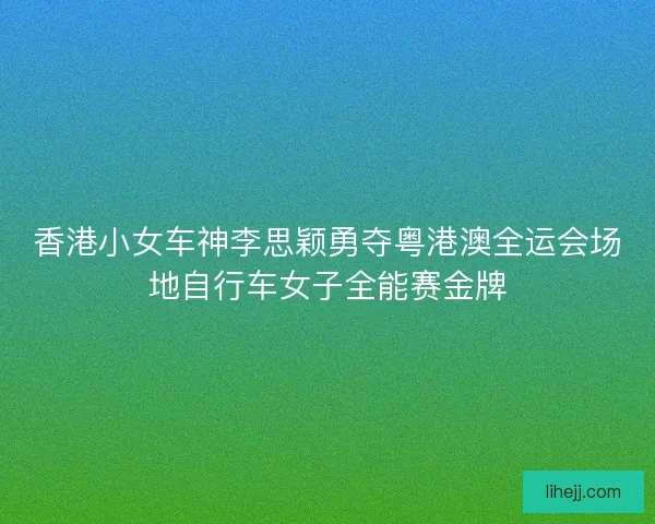 香港小女车神李思颖勇夺粤港澳全运会场地自行车女子全能赛金牌
