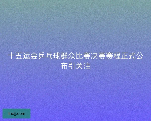 十五运会乒乓球群众比赛决赛赛程正式公布引关注 十五运会乒乓球群众比赛决赛赛程正式公布引关注