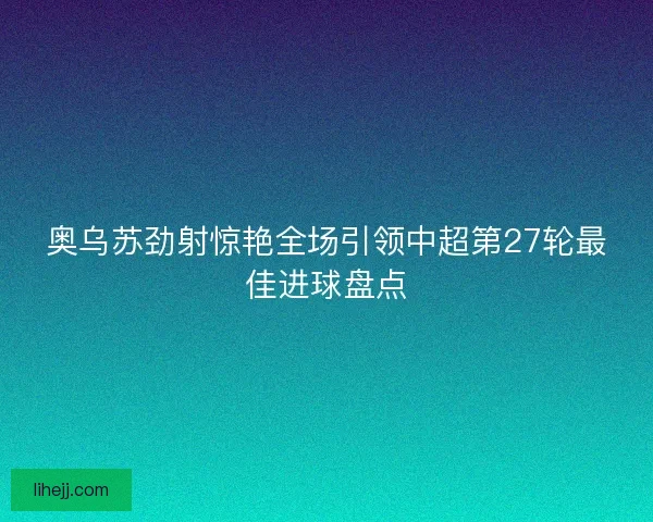 奥乌苏劲射惊艳全场引领中超第27轮最佳进球盘点 奥乌苏劲射惊艳全场引领中超第27轮最佳进球盘点