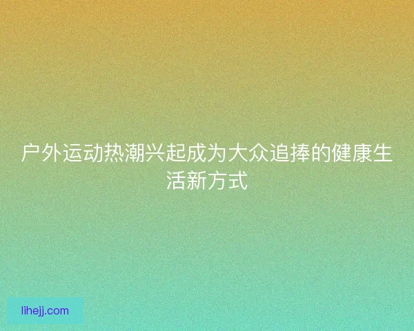 户外运动热潮兴起成为大众追捧的健康生活新方式