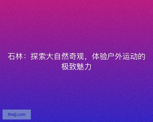 石林:探索大自然奇观,体验户外运动的极致魅力 石林:探索大自然奇观,体验户外运动的极致魅力