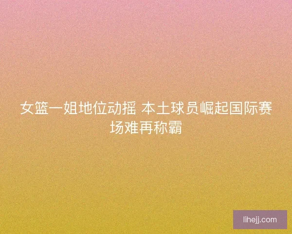 女篮一姐地位动摇 本土球员崛起国际赛场难再称霸 女篮一姐地位动摇 本土球员崛起国际赛场难再称霸