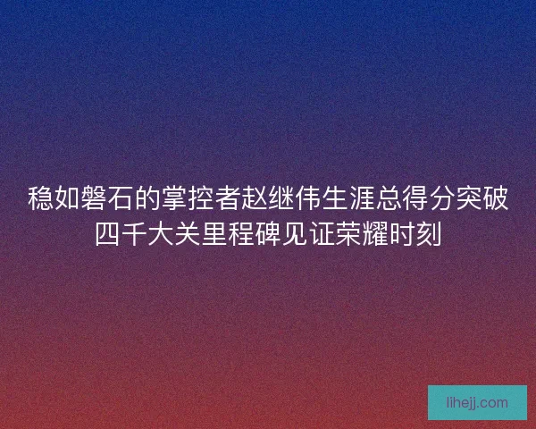 稳如磐石的掌控者赵继伟生涯总得分突破四千大关里程碑见证荣耀时刻 稳如磐石的掌控者赵继伟生涯总得分突破四千大关里程碑见证荣耀时刻