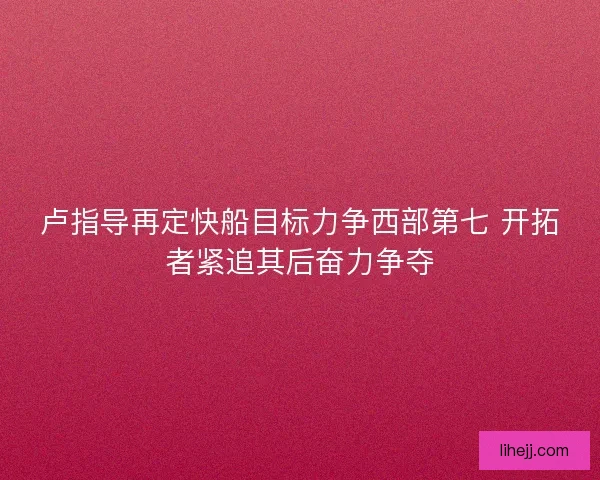 卢指导再定快船目标力争西部第七 开拓者紧追其后奋力争夺 卢指导再定快船目标力争西部第七 开拓者紧追其后奋力争夺