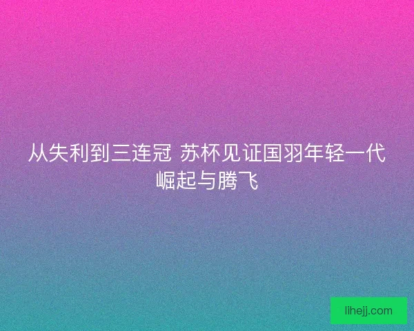 从失利到三连冠 苏杯见证国羽年轻一代崛起与腾飞 从失利到三连冠 苏杯见证国羽年轻一代崛起与腾飞