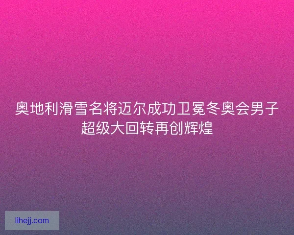 奥地利滑雪名将迈尔成功卫冕冬奥会男子超级大回转再创辉煌