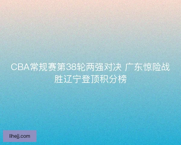 CBA常规赛第38轮两强对决 广东惊险战胜辽宁登顶积分榜 CBA常规赛第38轮两强对决 广东惊险战胜辽宁登顶积分榜